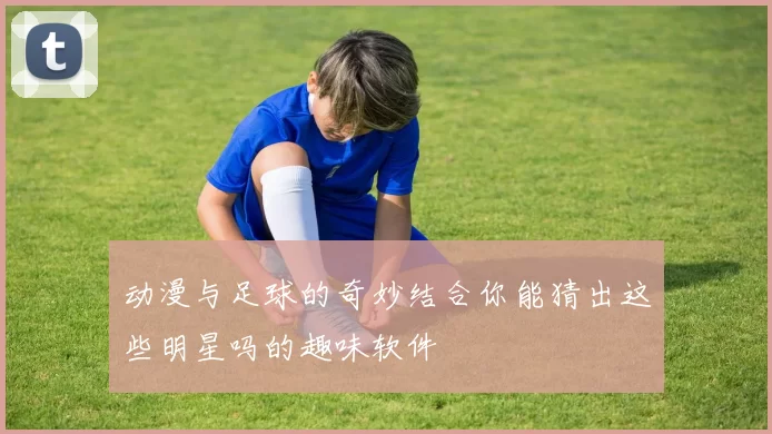 动漫与足球的奇妙结合你能猜出这些明星吗的趣味软件