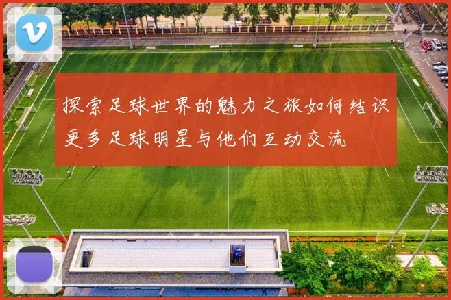 探索足球世界的魅力之旅如何结识更多足球明星与他们互动交流