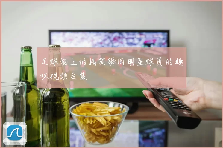 足球场上的搞笑瞬间明星球员的趣味视频合集