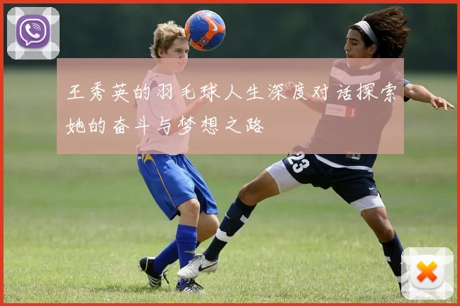 王秀英的羽毛球人生深度对话探索她的奋斗与梦想之路