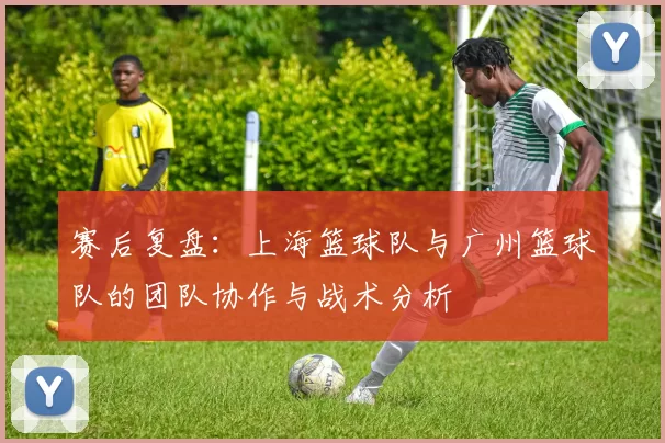 赛后复盘：上海篮球队与广州篮球队的团队协作与战术分析