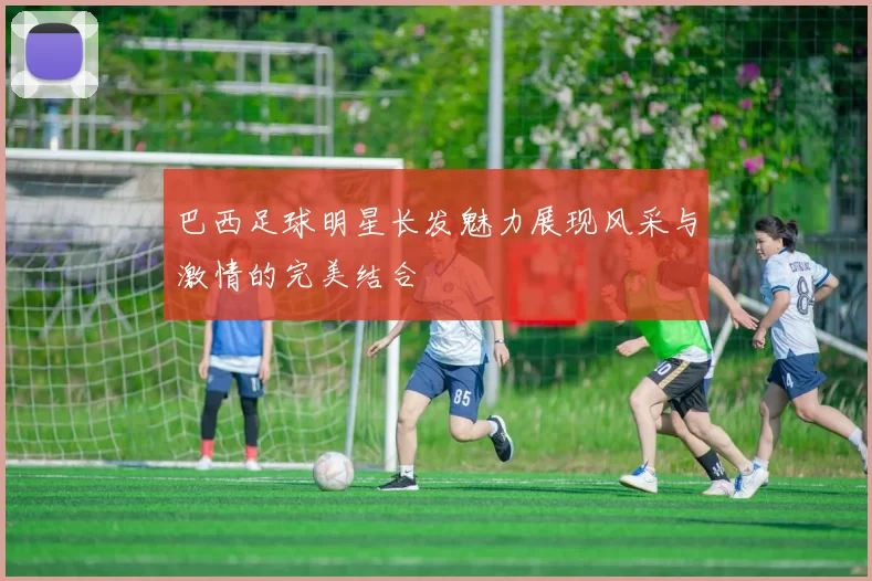 巴西足球明星长发魅力展现风采与激情的完美结合