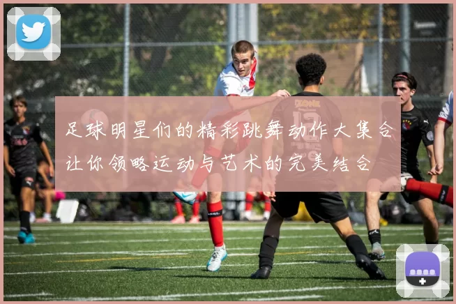 足球明星们的精彩跳舞动作大集合让你领略运动与艺术的完美结合