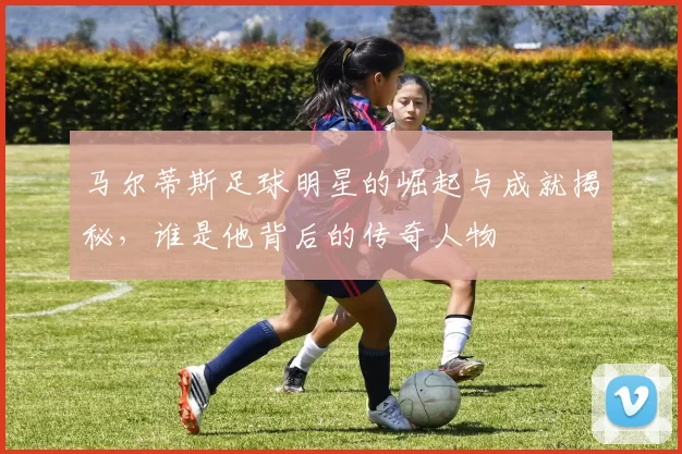马尔蒂斯足球明星的崛起与成就揭秘，谁是他背后的传奇人物