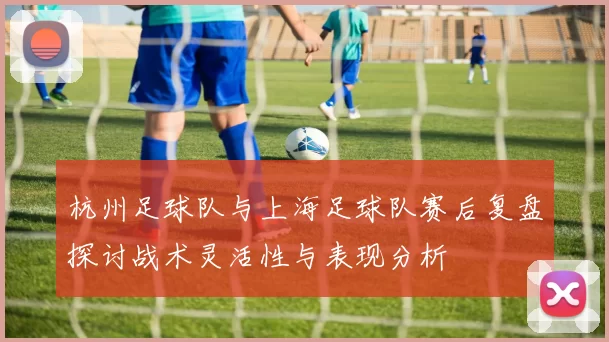 杭州足球队与上海足球队赛后复盘探讨战术灵活性与表现分析