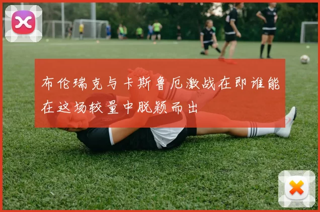 布伦瑞克与卡斯鲁厄激战在即谁能在这场较量中脱颖而出