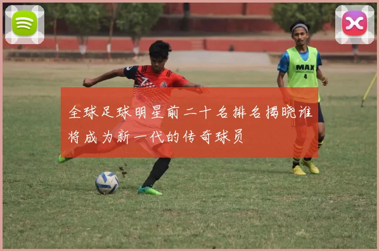 全球足球明星前二十名排名揭晓谁将成为新一代的传奇球员