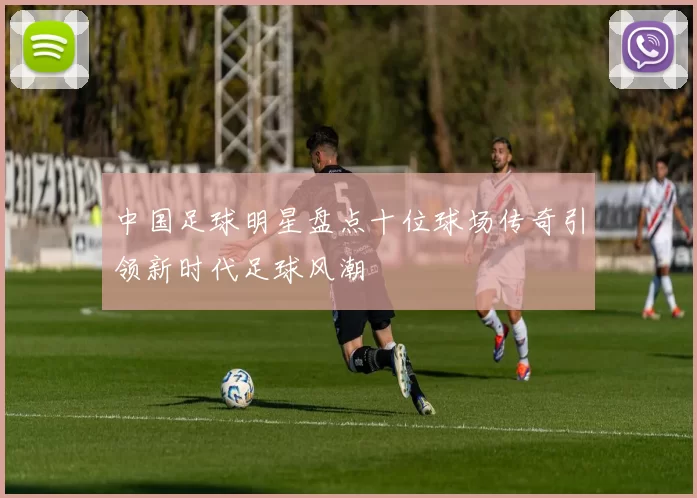 中国足球明星盘点十位球场传奇引领新时代足球风潮