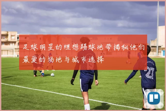 足球明星的理想踢球地带揭秘他们最爱的场地与城市选择