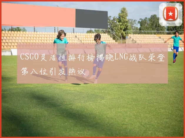 CSGO灵活性排行榜揭晓LNG战队荣登第八位引发热议