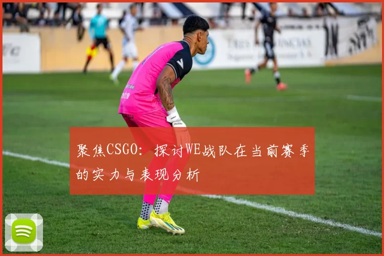 聚焦CSGO：探讨WE战队在当前赛季的实力与表现分析