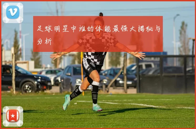 足球明星中谁的体能最强大揭秘与分析