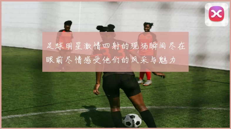 足球明星激情四射的现场瞬间尽在眼前尽情感受他们的风采与魅力