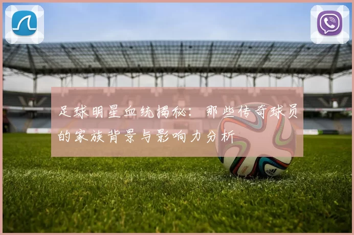 足球明星血统揭秘：那些传奇球员的家族背景与影响力分析