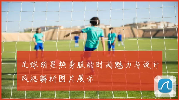 足球明星热身服的时尚魅力与设计风格解析图片展示