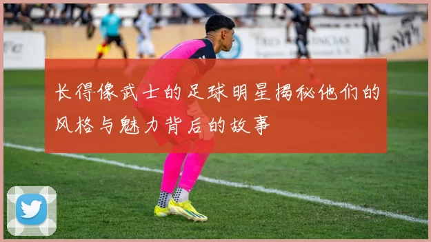 长得像武士的足球明星揭秘他们的风格与魅力背后的故事