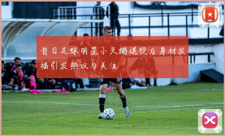 昔日足球明星小天鹅退役后身材发福引发热议与关注