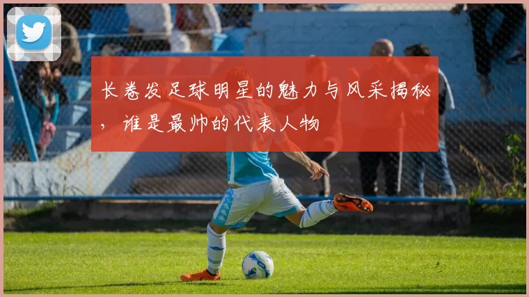 长卷发足球明星的魅力与风采揭秘，谁是最帅的代表人物