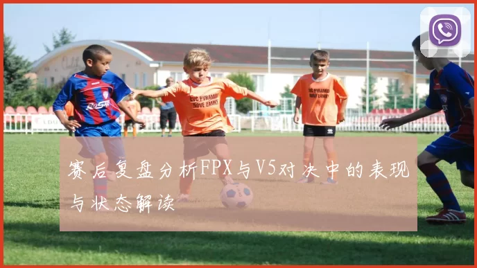 赛后复盘分析FPX与V5对决中的表现与状态解读
