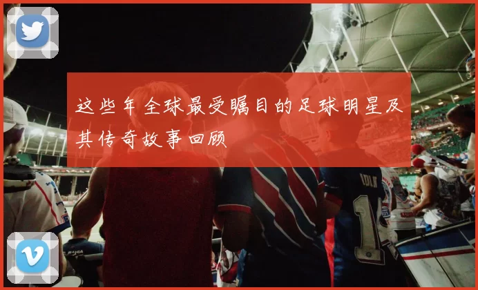 这些年全球最受瞩目的足球明星及其传奇故事回顾