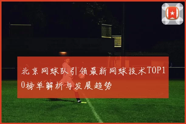 北京网球队引领最新网球技术TOP10榜单解析与发展趋势