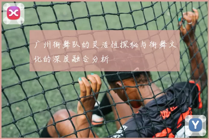 广州街舞队的灵活性探秘与街舞文化的深度融合分析