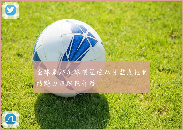全球最帅足球明星运动员盘点他们的魅力与球技并存