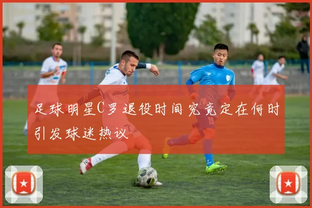 足球明星C罗退役时间究竟定在何时引发球迷热议