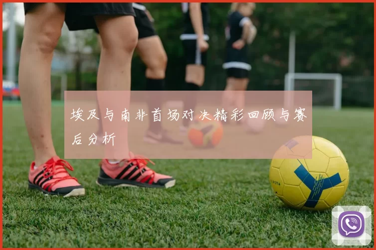 埃及与南非首场对决精彩回顾与赛后分析