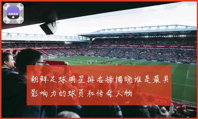 朝鲜足球明星排名榜揭晓谁是最具影响力的球员和传奇人物
