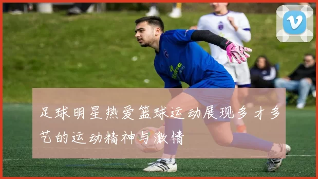 足球明星热爱篮球运动展现多才多艺的运动精神与激情