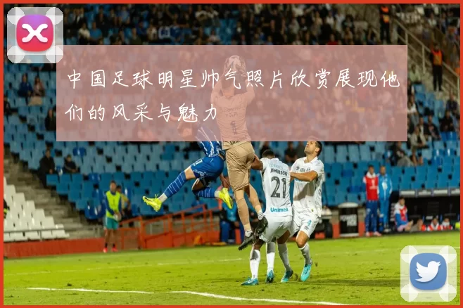 中国足球明星帅气照片欣赏展现他们的风采与魅力