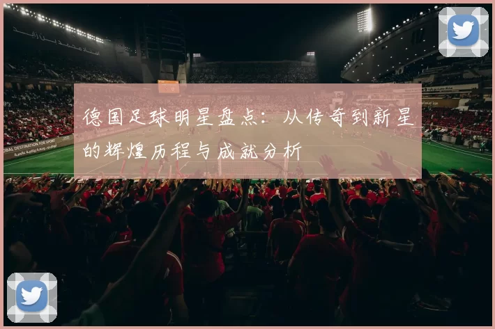 德国足球明星盘点：从传奇到新星的辉煌历程与成就分析