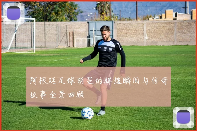 阿根廷足球明星的辉煌瞬间与传奇故事全景回顾