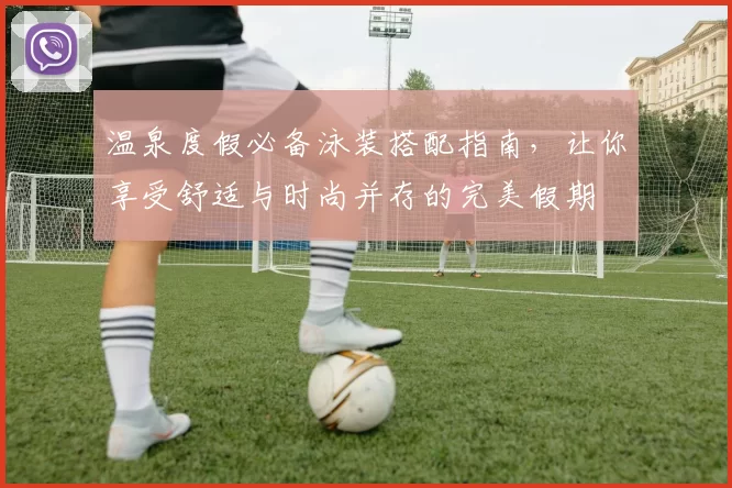 温泉度假必备泳装搭配指南，让你享受舒适与时尚并存的完美假期