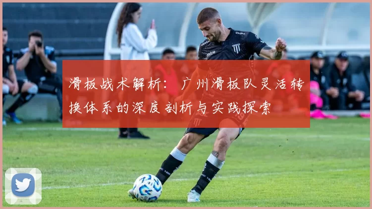 滑板战术解析：广州滑板队灵活转换体系的深度剖析与实践探索