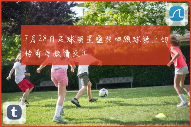 7月28日足球明星盛典回顾球场上的传奇与激情交汇