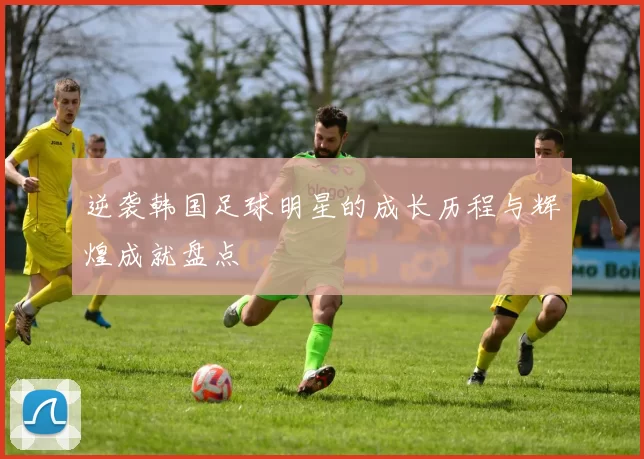 逆袭韩国足球明星的成长历程与辉煌成就盘点