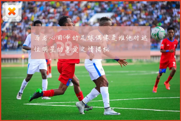 马龙心目中的足球偶像是谁他对这位明星的喜爱之情揭秘