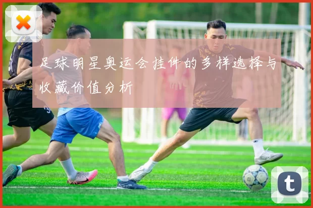 足球明星奥运会挂件的多样选择与收藏价值分析
