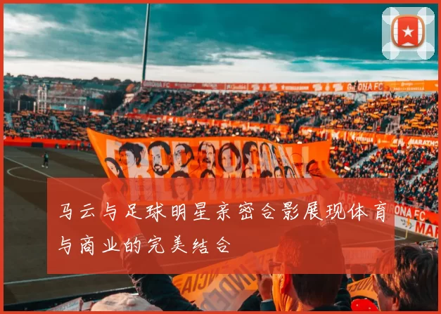 马云与足球明星亲密合影展现体育与商业的完美结合