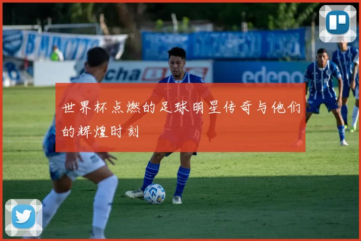 世界杯点燃的足球明星传奇与他们的辉煌时刻