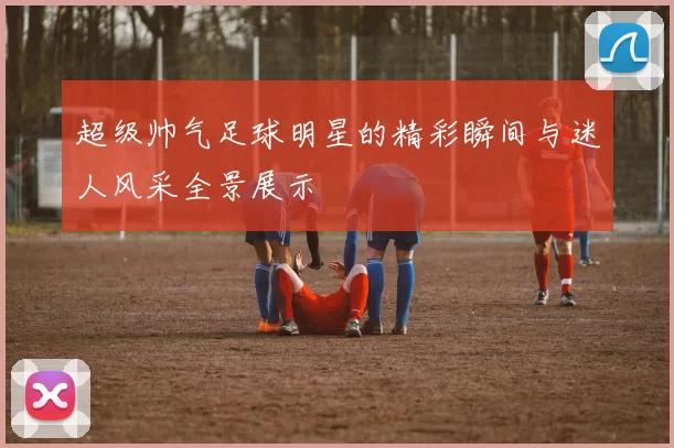 超级帅气足球明星的精彩瞬间与迷人风采全景展示
