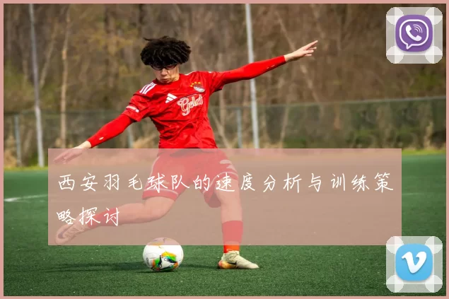 西安羽毛球队的速度分析与训练策略探讨