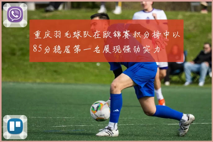 重庆羽毛球队在欧锦赛积分榜中以85分稳居第一名展现强劲实力