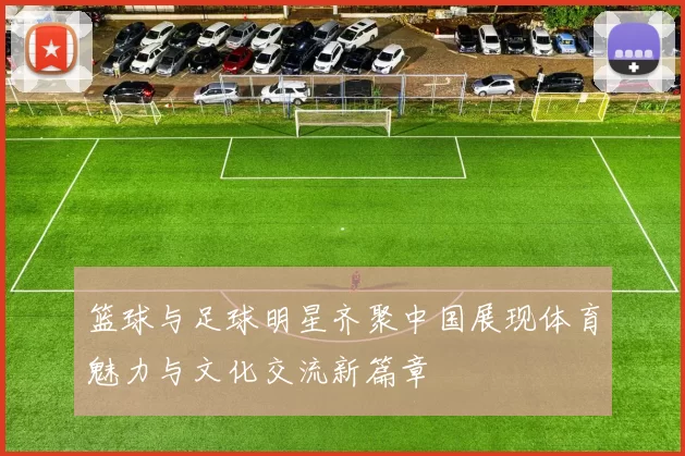 篮球与足球明星齐聚中国展现体育魅力与文化交流新篇章