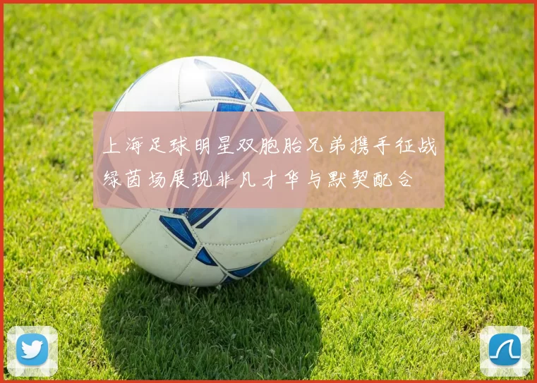 上海足球明星双胞胎兄弟携手征战绿茵场展现非凡才华与默契配合