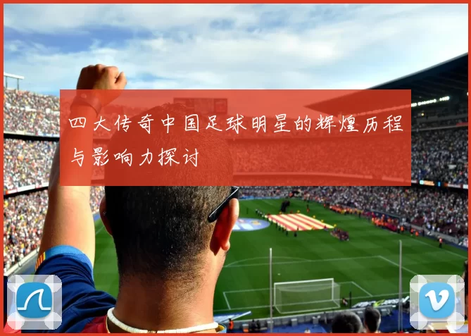 四大传奇中国足球明星的辉煌历程与影响力探讨
