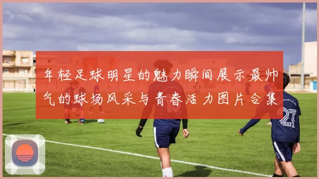 年轻足球明星的魅力瞬间展示最帅气的球场风采与青春活力图片合集