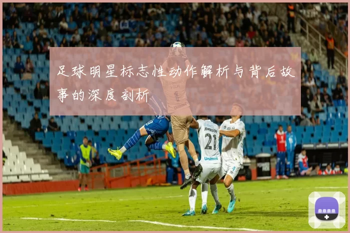 足球明星标志性动作解析与背后故事的深度剖析